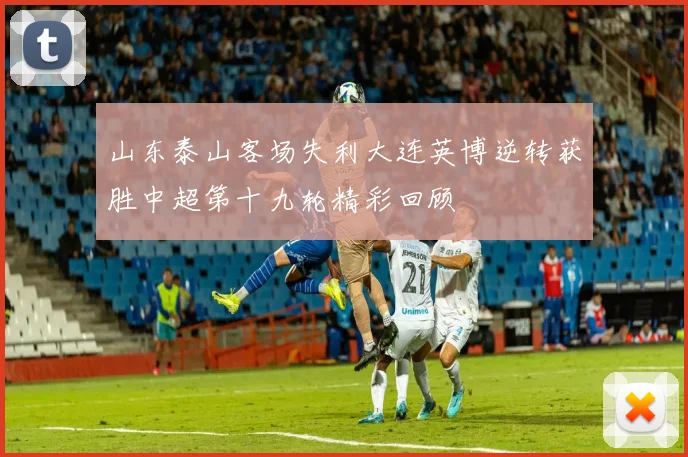 山东泰山客场失利大连英博逆转获胜中超第十九轮精彩回顾
